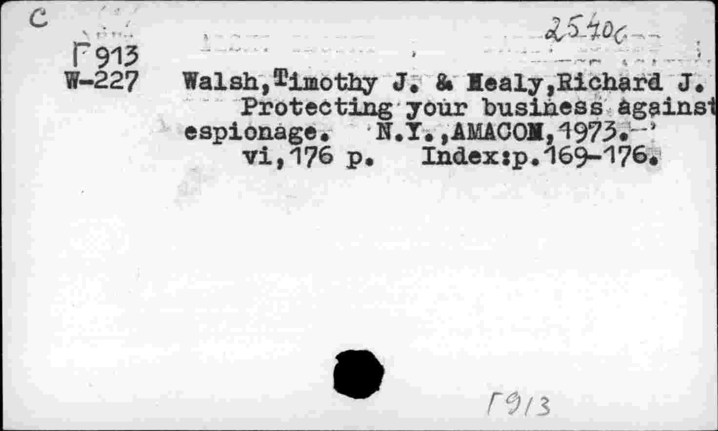 ﻿FW
W-227
Walsh,timothy J« & Mealy,Richard. J« Protecting your business againsi espionage,	N.Y, ,AMACOM, 1973»"‘
vi,176 P*	Indexjp.169-176,
F^/5